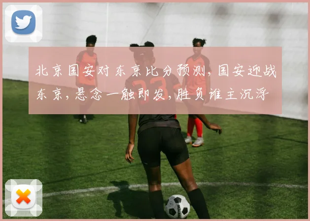 北京国安对东京比分预测,国安迎战东京,悬念一触即发,胜负谁主沉浮